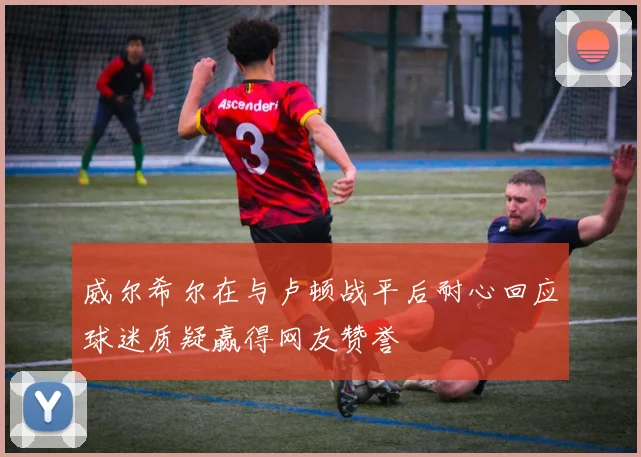 威尔希尔在与卢顿战平后耐心回应球迷质疑赢得网友赞誉