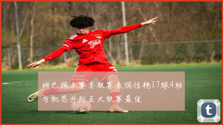 姆巴佩本赛季联赛表现惊艳17球4助与凯恩并列五大联赛最佳
