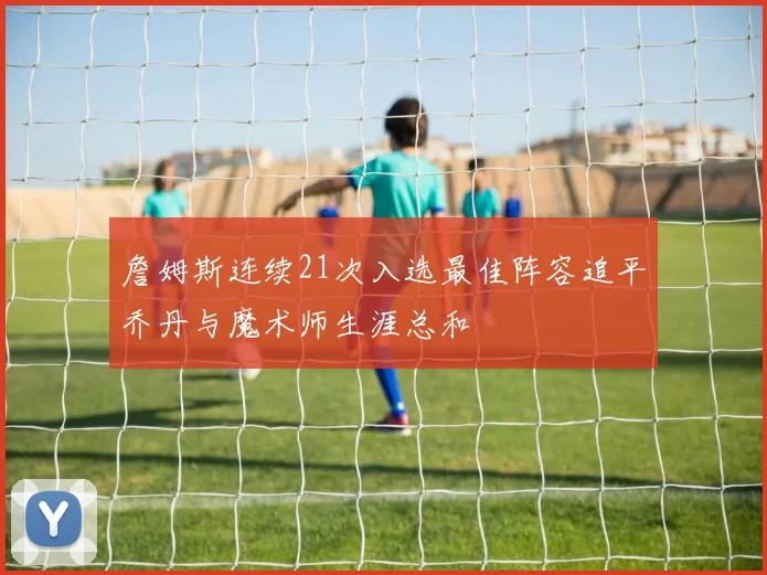 詹姆斯连续21次入选最佳阵容追平乔丹与魔术师生涯总和