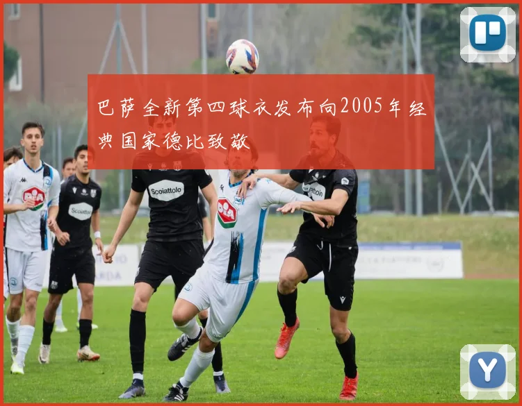 巴萨全新第四球衣发布向2005年经典国家德比致敬