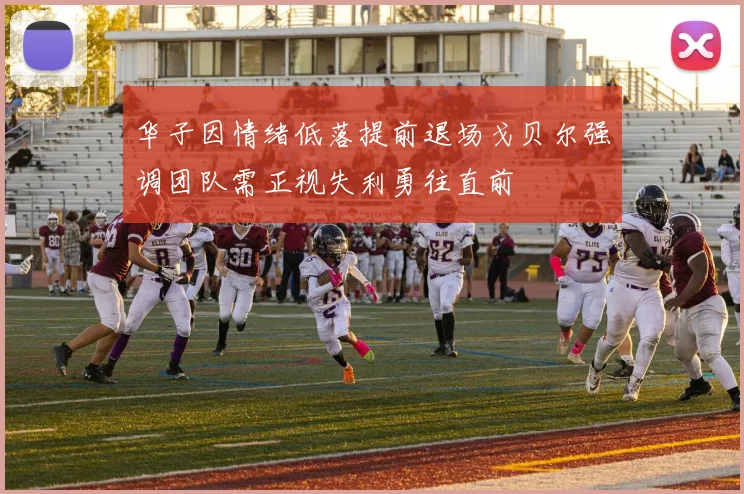 华子因情绪低落提前退场戈贝尔强调团队需正视失利勇往直前