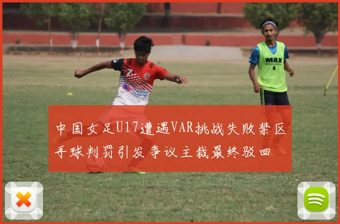 中国女足U17遭遇VAR挑战失败禁区手球判罚引发争议主裁最终驳回