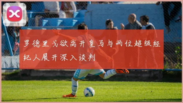 罗德里戈欲离开皇马与两位超级经纪人展开深入谈判
