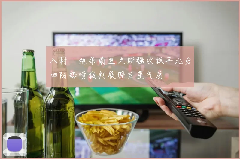 八村塁绝杀前里夫斯强攻扳平比分回防怒喷裁判展现巨星气质