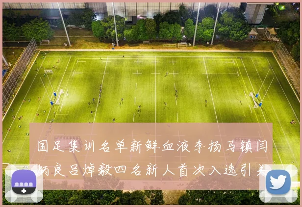 国足集训名单新鲜血液李扬马镇闫炳良吕焯毅四名新人首次入选引关注