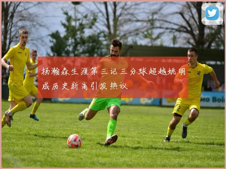 杨瀚森生涯第三记三分球超越姚明成历史新高引发热议