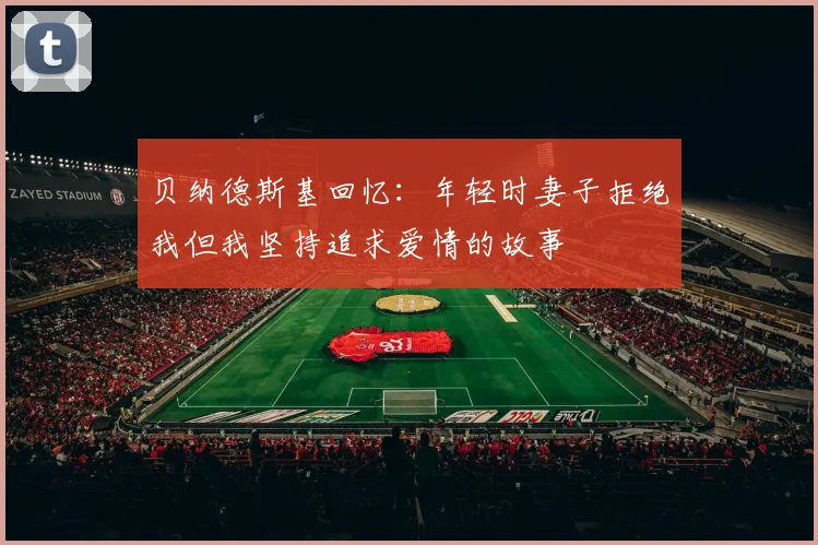 贝纳德斯基回忆：年轻时妻子拒绝我但我坚持追求爱情的故事