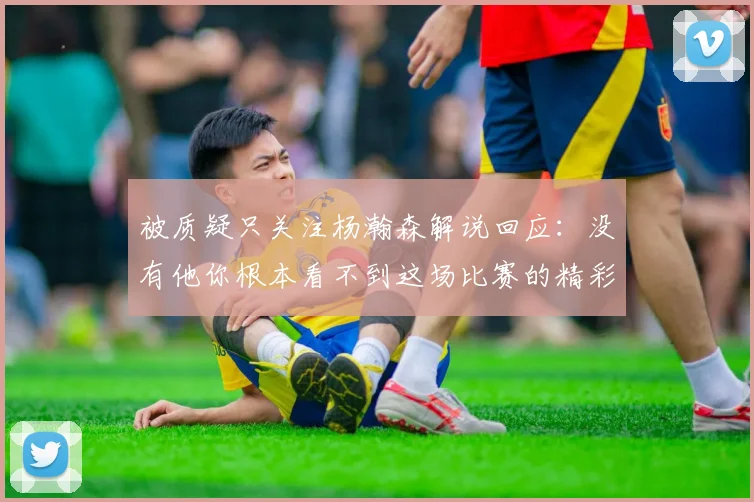 被质疑只关注杨瀚森解说回应：没有他你根本看不到这场比赛的精彩