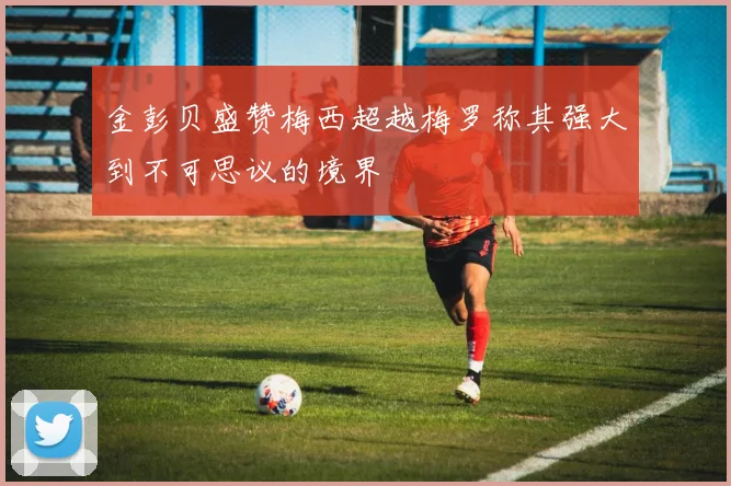 金彭贝盛赞梅西超越梅罗称其强大到不可思议的境界