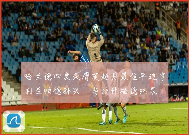 哈兰德四度荣膺英超月最佳平追亨利兰帕德孙兴慜与拉什福德纪录
