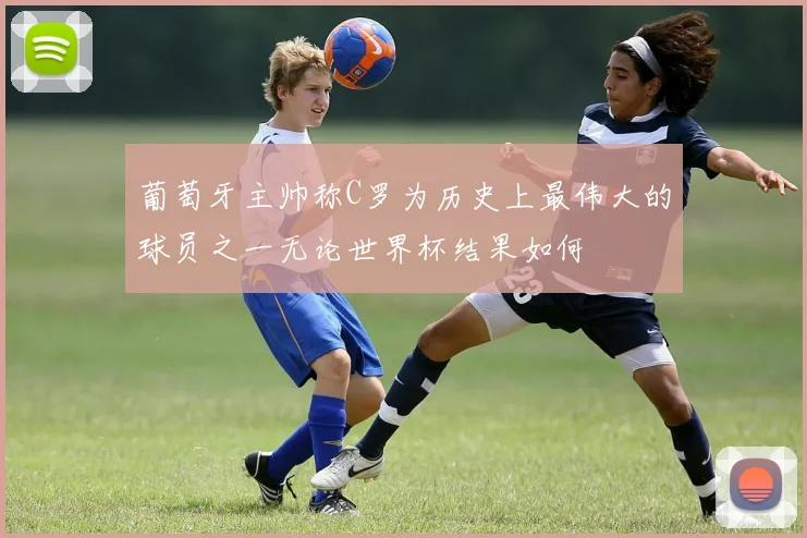 葡萄牙主帅称C罗为历史上最伟大的球员之一无论世界杯结果如何