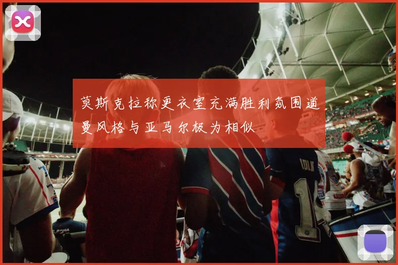 莫斯克拉称更衣室充满胜利氛围道曼风格与亚马尔极为相似