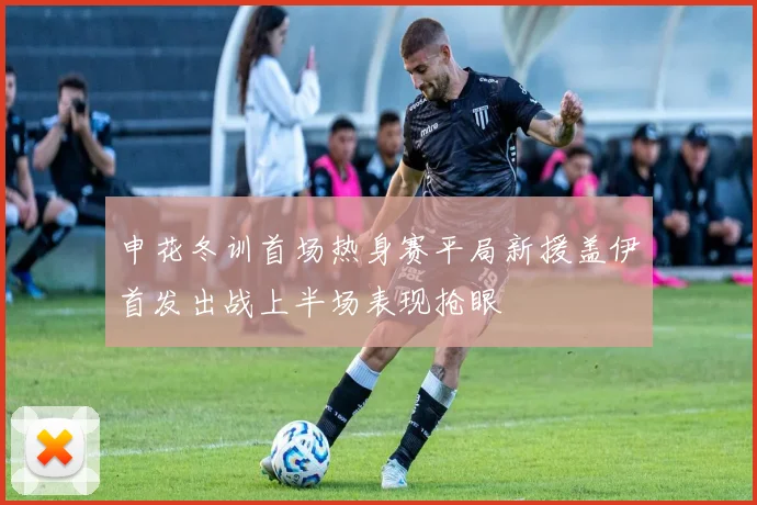 申花冬训首场热身赛平局新援盖伊首发出战上半场表现抢眼