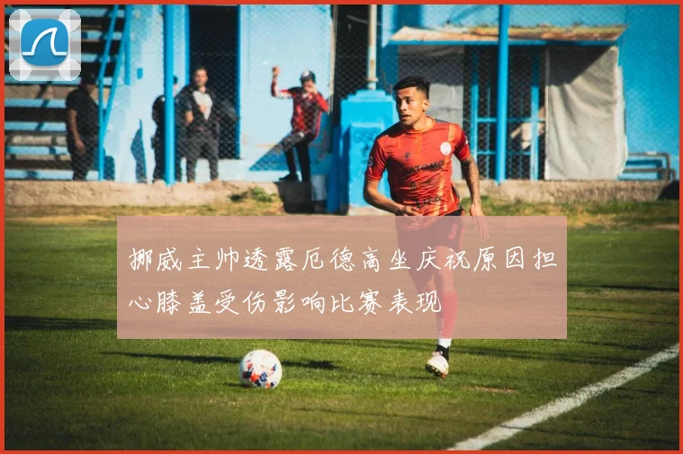 挪威主帅透露厄德高坐庆祝原因担心膝盖受伤影响比赛表现