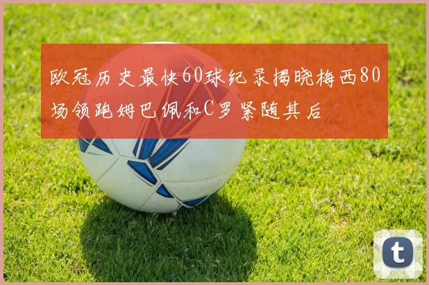 欧冠历史最快60球纪录揭晓梅西80场领跑姆巴佩和C罗紧随其后