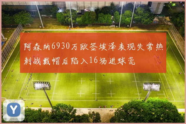 阿森纳6930万欧签埃泽表现失常热刺战戴帽后陷入16场进球荒