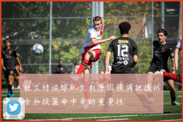 杜兰特谈球队失利原因强调把握机会和投篮命中率的重要性