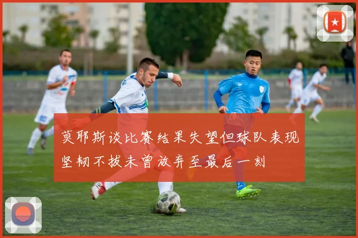 莫耶斯谈比赛结果失望但球队表现坚韧不拔未曾放弃至最后一刻