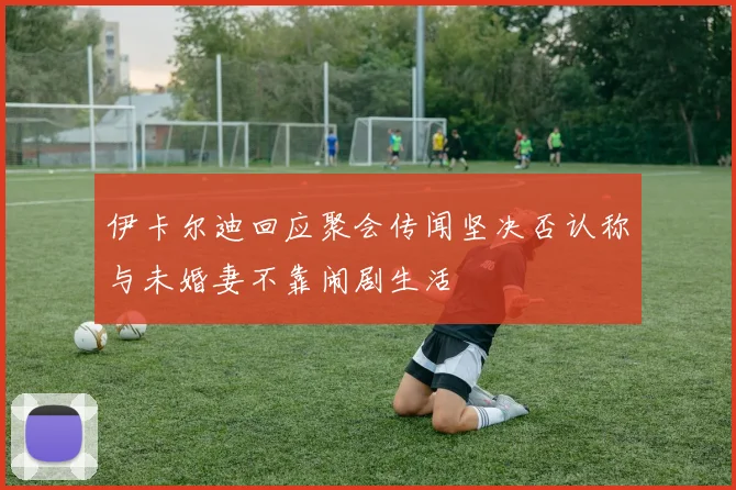 伊卡尔迪回应聚会传闻坚决否认称与未婚妻不靠闹剧生活