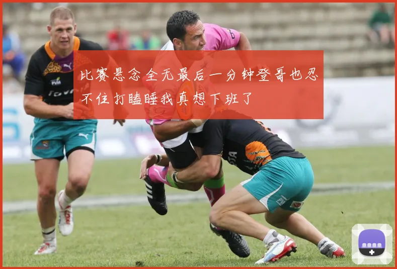比赛悬念全无最后一分钟登哥也忍不住打瞌睡我真想下班了