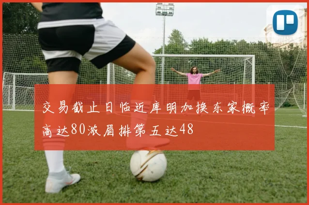 交易截止日临近库明加换东家概率高达80浓眉排第五达48