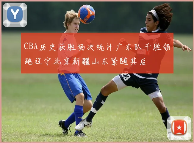 CBA历史获胜场次统计广东队千胜领跑辽宁北京新疆山东紧随其后