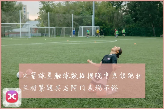 火箭球员触球数据揭晓申京领跑杜兰特紧随其后阿门表现不俗