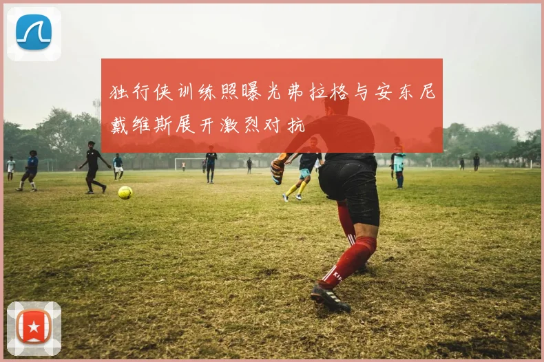 独行侠训练照曝光弗拉格与安东尼戴维斯展开激烈对抗