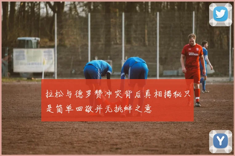 拉松与德罗赞冲突背后真相揭秘只是简单回敬并无挑衅之意