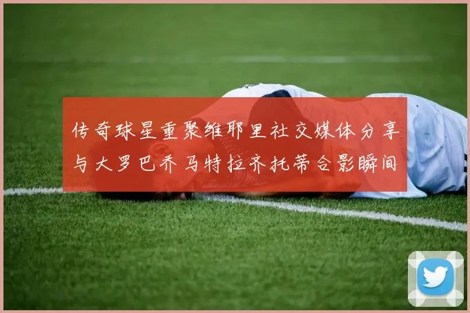 传奇球星重聚维耶里社交媒体分享与大罗巴乔马特拉齐托蒂合影瞬间