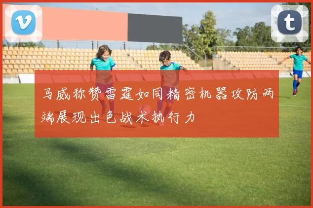 马威称赞雷霆如同精密机器攻防两端展现出色战术执行力