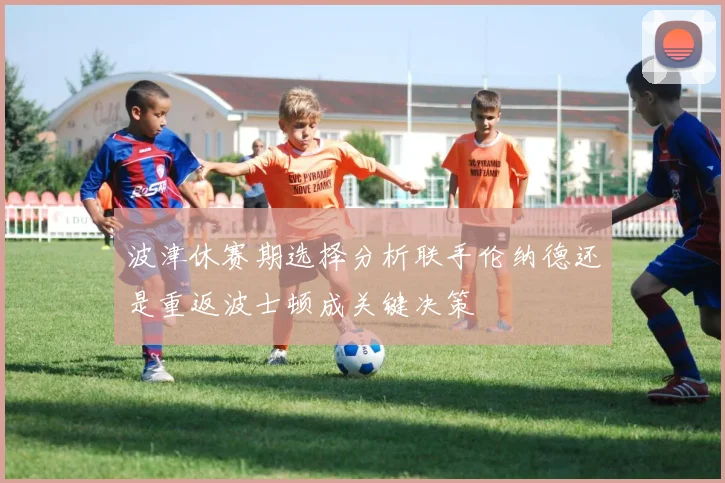 波津休赛期选择分析联手伦纳德还是重返波士顿成关键决策