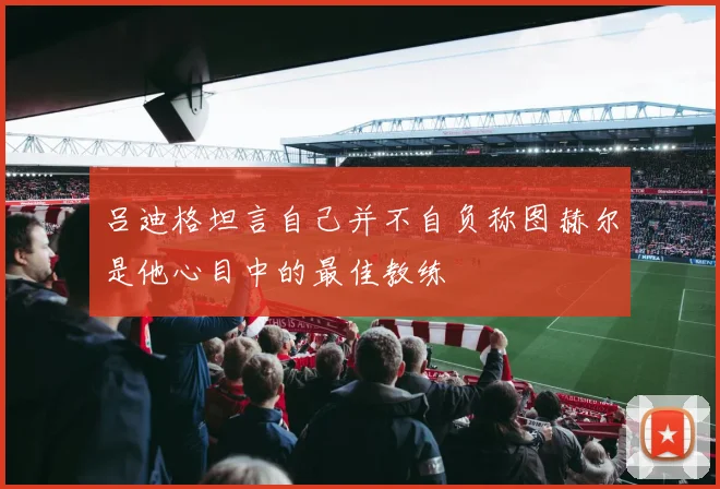 吕迪格坦言自己并不自负称图赫尔是他心目中的最佳教练