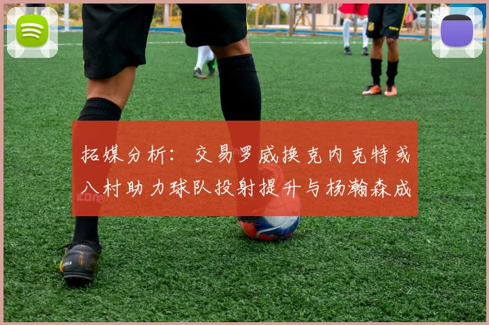 拓媒分析：交易罗威换克内克特或八村助力球队投射提升与杨瀚森成长